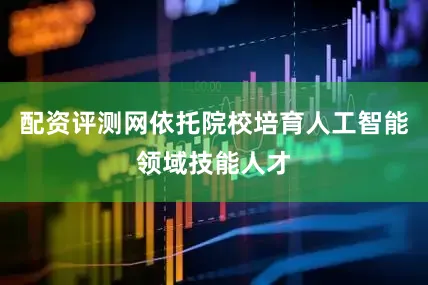 配资评测网依托院校培育人工智能领域技能人才