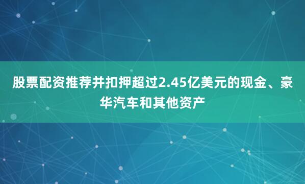 股票配资推荐并扣押超过2.45亿美元的现金、豪华汽车和其他资产