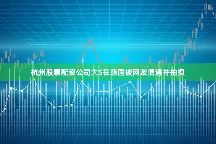 杭州股票配资公司大S在韩国被网友偶遇并拍摄