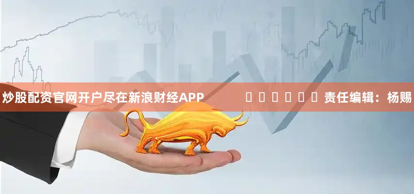 炒股配资官网开户尽在新浪财经APP            						责任编辑：杨赐