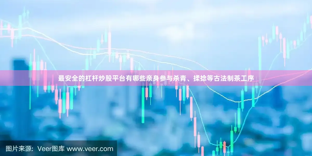 最安全的杠杆炒股平台有哪些亲身参与杀青、揉捻等古法制茶工序