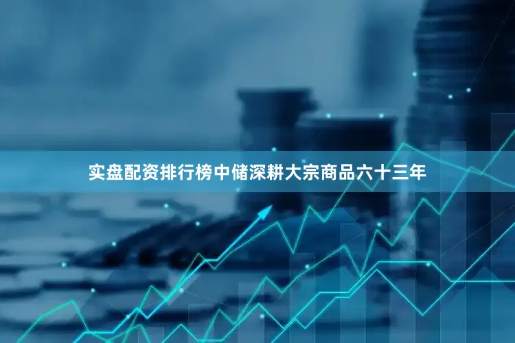 实盘配资排行榜中储深耕大宗商品六十三年