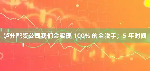 泸州配资公司我们会实现 100% 的全脱手；5 年时间
