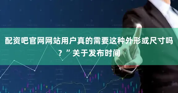 配资吧官网网站用户真的需要这种外形或尺寸吗？”关于发布时间