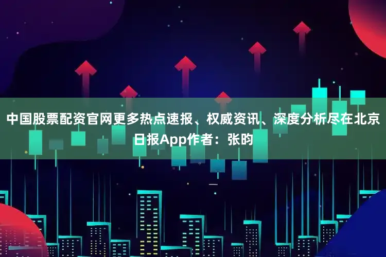 中国股票配资官网更多热点速报、权威资讯、深度分析尽在北京日报App作者：张昀