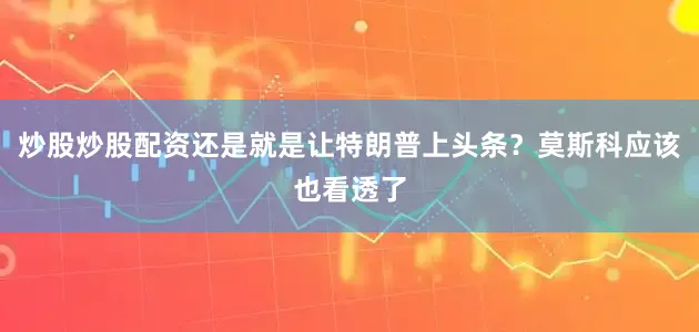炒股炒股配资还是就是让特朗普上头条？莫斯科应该也看透了