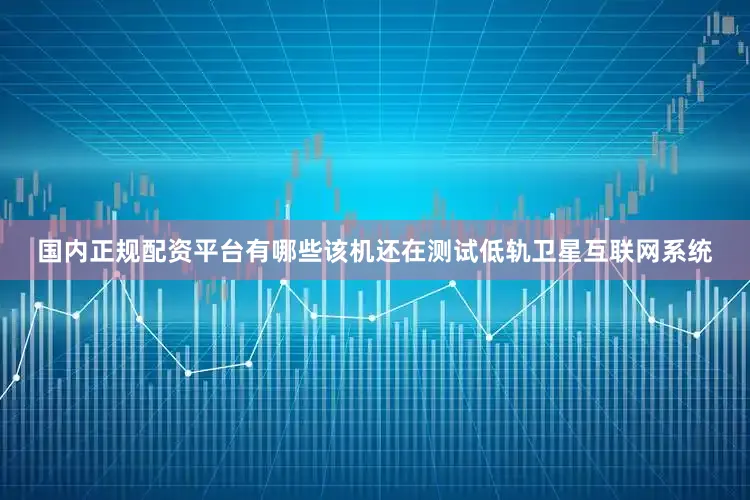 国内正规配资平台有哪些该机还在测试低轨卫星互联网系统