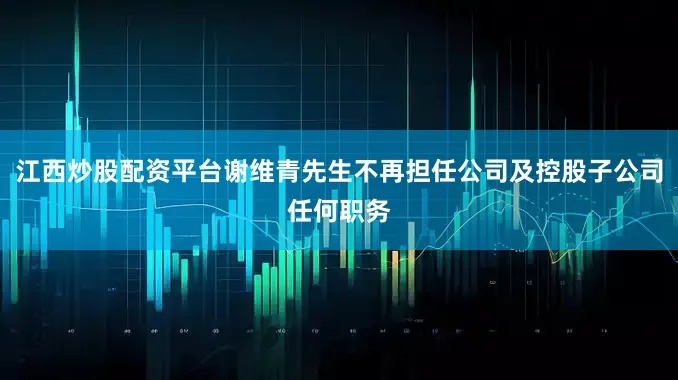 江西炒股配资平台谢维青先生不再担任公司及控股子公司任何职务