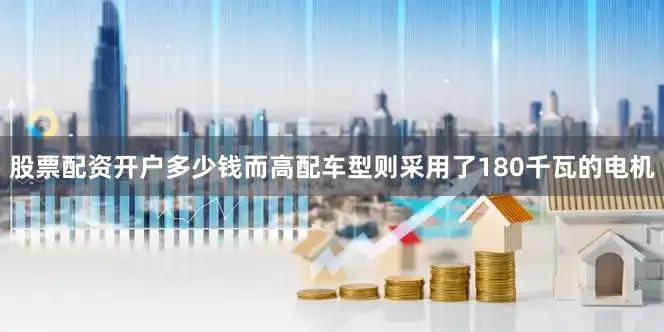 股票配资开户多少钱而高配车型则采用了180千瓦的电机