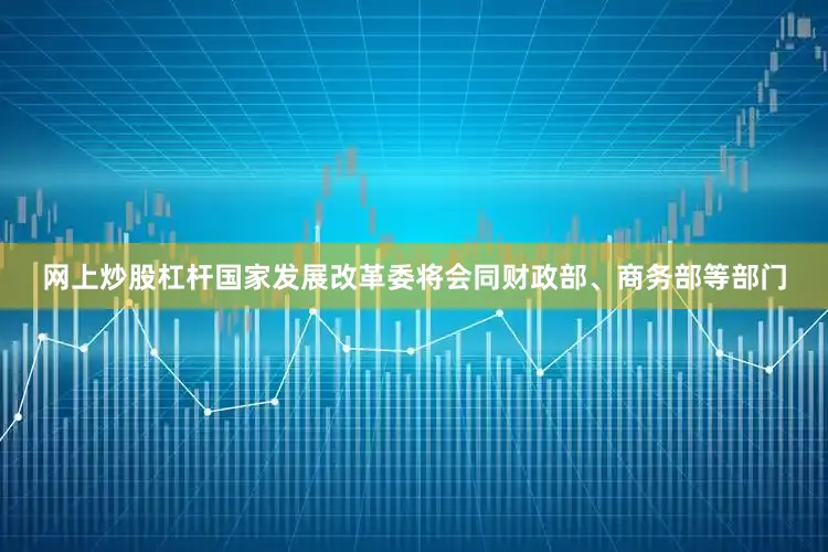 网上炒股杠杆国家发展改革委将会同财政部、商务部等部门