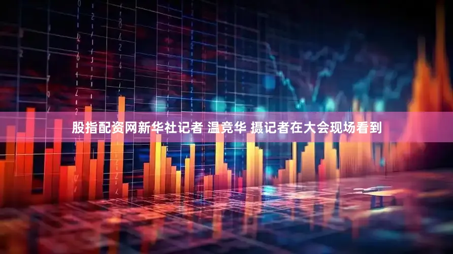 股指配资网新华社记者 温竞华 摄　　记者在大会现场看到
