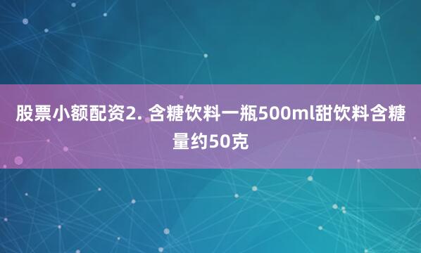 股票小额配资2. 含糖饮料一瓶500ml甜饮料含糖量约50克
