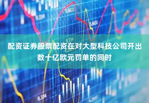 配资证券股票配资在对大型科技公司开出数十亿欧元罚单的同时