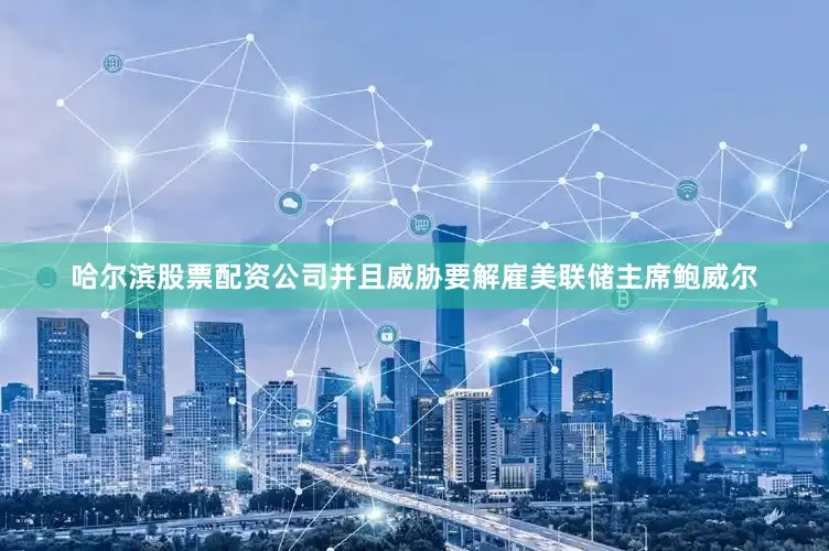 哈尔滨股票配资公司并且威胁要解雇美联储主席鲍威尔