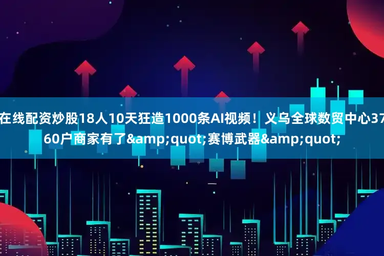 在线配资炒股18人10天狂造1000条AI视频！义乌全球数贸中心3760户商家有了&quot;赛博武器&quot;