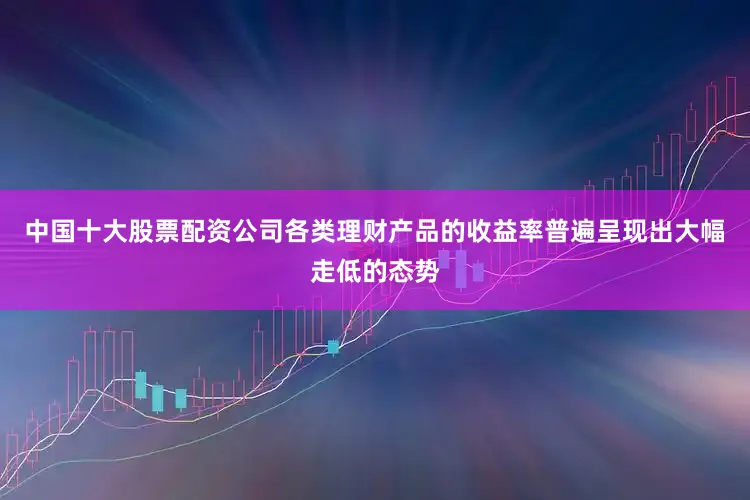 中国十大股票配资公司各类理财产品的收益率普遍呈现出大幅走低的态势