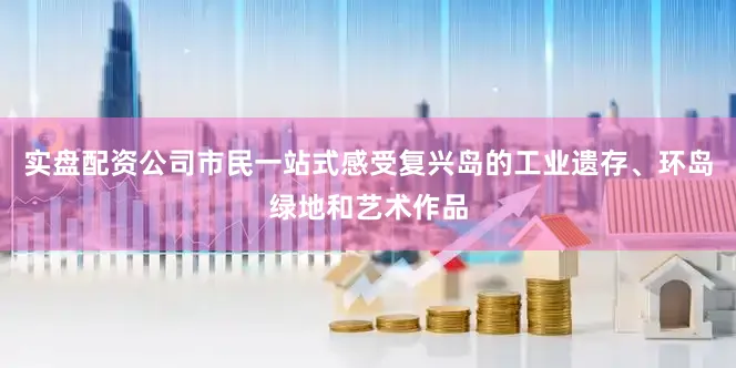 实盘配资公司市民一站式感受复兴岛的工业遗存、环岛绿地和艺术作品