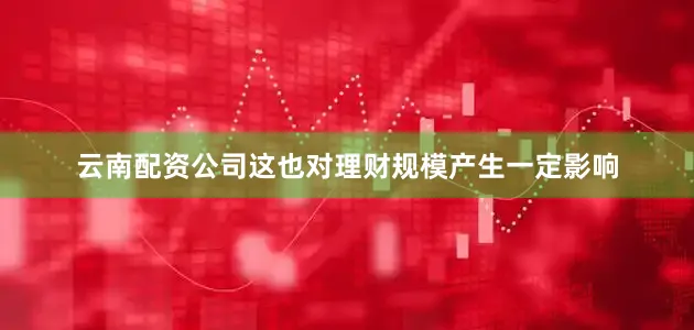 云南配资公司这也对理财规模产生一定影响