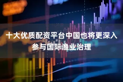十大优质配资平台中国也将更深入参与国际渔业治理