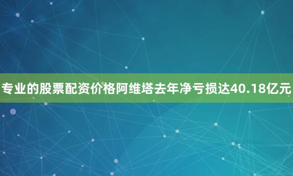专业的股票配资价格阿维塔去年净亏损达40.18亿元